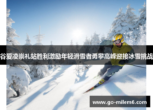 谷爱凌崇礼站胜利激励年轻滑雪者勇攀高峰迎接冰雪挑战